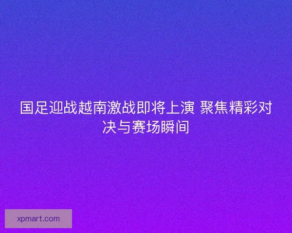 国足迎战越南激战即将上演 聚焦精彩对决与赛场瞬间