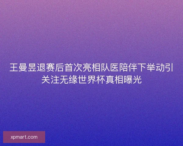 王曼昱退赛后首次亮相队医陪伴下举动引关注无缘世界杯真相曝光