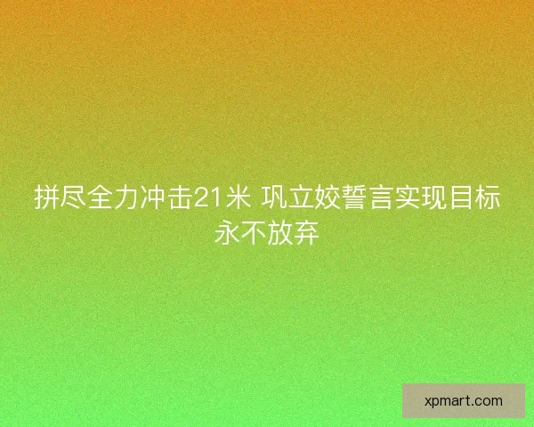 拼尽全力冲击21米 巩立姣誓言实现目标永不放弃