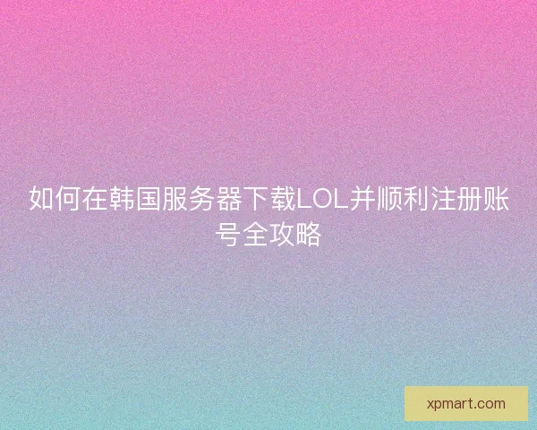 如何在韩国服务器下载LOL并顺利注册账号全攻略