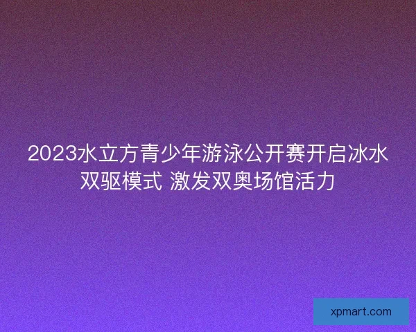 2023水立方青少年游泳公开赛开启冰水双驱模式 激发双奥场馆活力