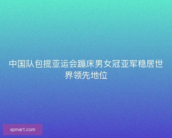 中国队包揽亚运会蹦床男女冠亚军稳居世界领先地位