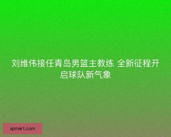刘维伟接任青岛男篮主教练 全新征程开启球队新气象